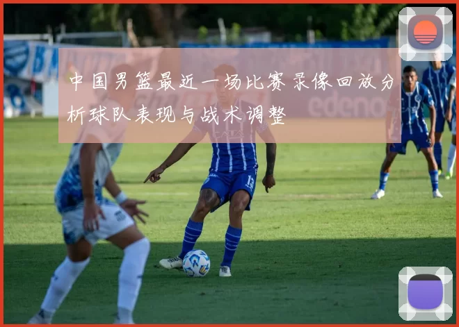 中国男篮最近一场比赛录像回放分析球队表现与战术调整